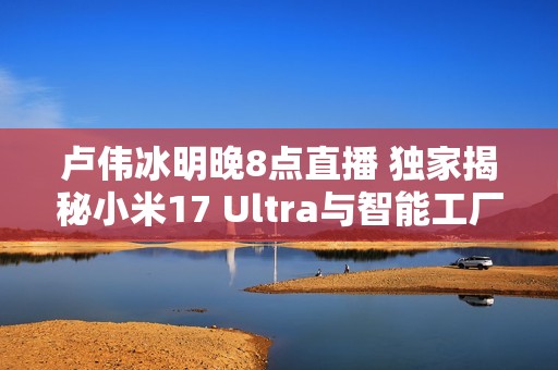 卢伟冰明晚8点直播 独家揭秘小米17 Ultra与智能工厂