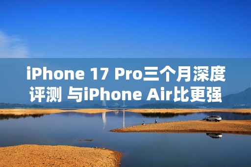 iPhone 17 Pro三个月深度评测 与iPhone Air比更强？