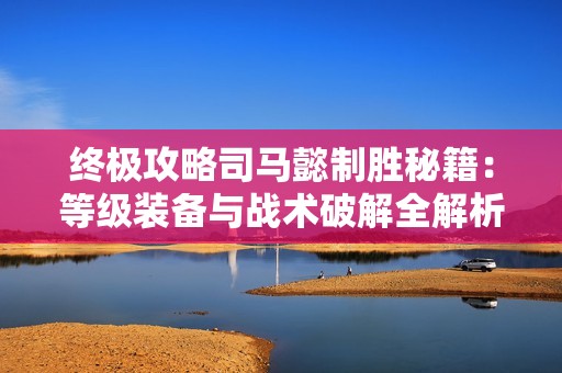 终极攻略司马懿制胜秘籍：等级装备与战术破解全解析
