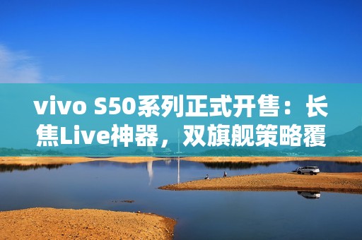 vivo S50系列正式开售：长焦Live神器，双旗舰策略覆盖不同需求