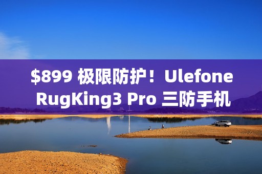 $899 极限防护！Ulefone RugKing3 Pro 三防手机抵港：Android 15 + AI 助手