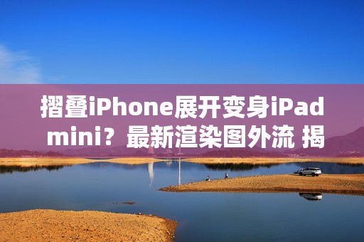 摺叠iPhone展开变身iPad mini？最新渲染图外流 揭露超宽比例