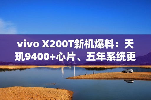 vivo X200T新机爆料：天玑9400+心片、五年系统更新