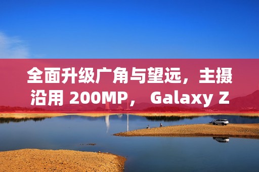 全面升级广角与望远，主摄沿用 200MP， Galaxy Z Fold8 相机规格流出!