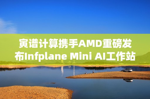 寅谱计算携手AMD重磅发布Infplane Mini AI工作站：Hilbert
