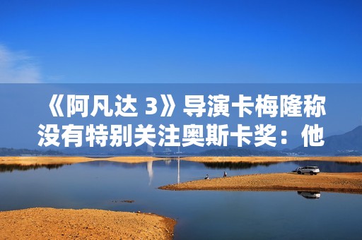 《阿凡达 3》导演卡梅隆称没有特别关注奥斯卡奖：他们似乎不太重视科幻片