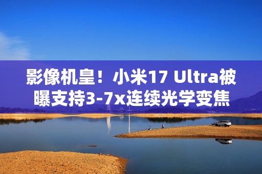 影像机皇！小米17 Ultra被曝支持3-7x连续光学变焦
