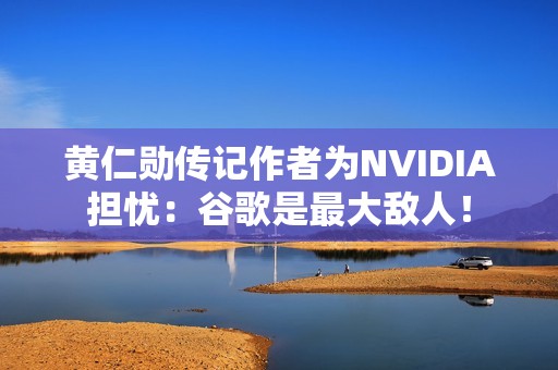 黄仁勋传记作者为NVIDIA担忧：谷歌是最大敌人！