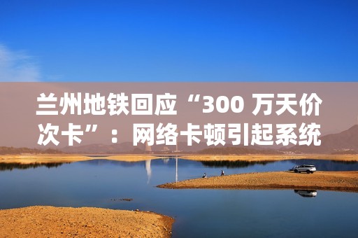 兰州地铁回应“300 万天价次卡”：网络卡顿引起系统重复换算金额