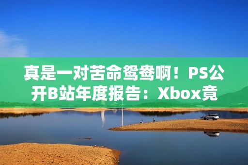 真是一对苦命鸳鸯啊！PS公开B站年度报告：Xbox竟成新欢