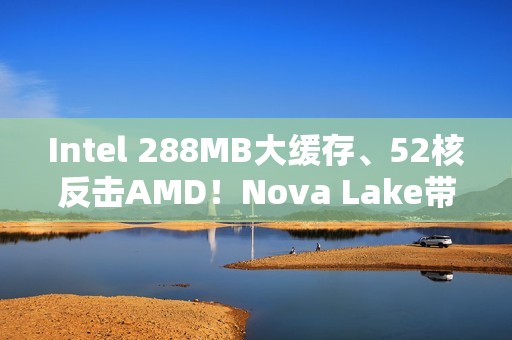 Intel 288MB大缓存、52核反击AMD！Nova Lake带来四款bLLC型号