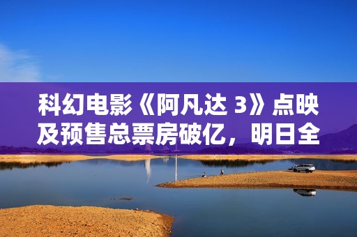 科幻电影《阿凡达 3》点映及预售总票房破亿，明日全国上映