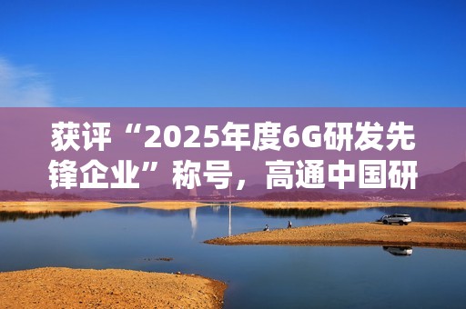 获评“2025年度6G研发先锋企业”称号，高通中国研发负责人徐晧解读6G关键趋势