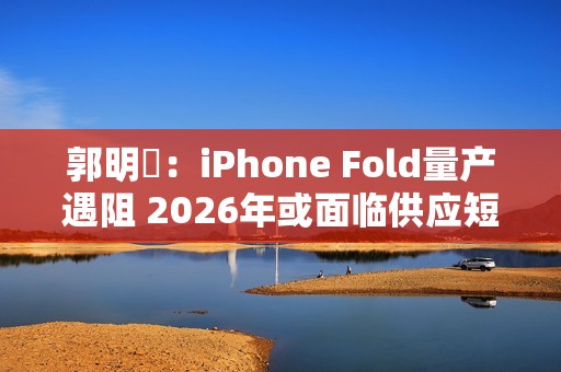 郭明錤：iPhone Fold量产遇阻 2026年或面临供应短缺