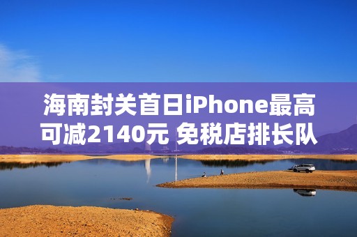 海南封关首日iPhone最高可减2140元 免税店排长队抢购