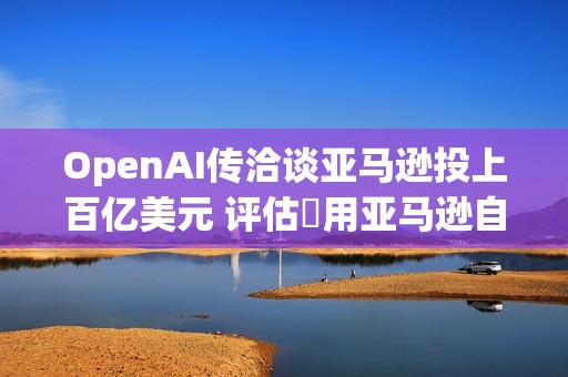 OpenAI传洽谈亚马逊投上百亿美元 评估採用亚马逊自研AI晶片