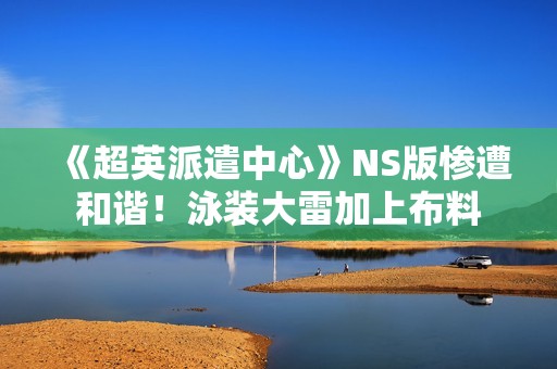 《超英派遣中心》NS版惨遭和谐！泳装大雷加上布料