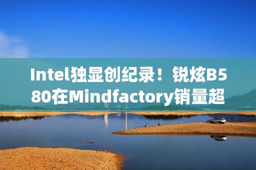 Intel独显创纪录！锐炫B580在Mindfactory销量超RX 9070、RTX 5060 Ti