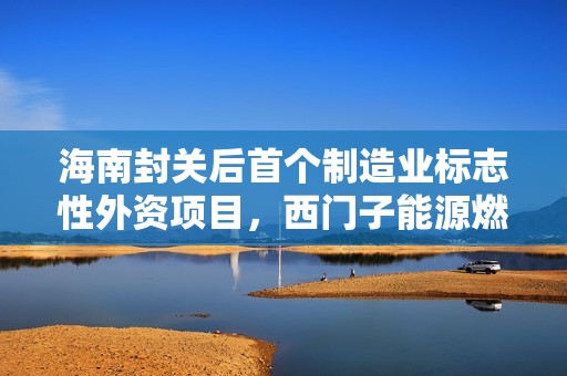 海南封关后首个制造业标志性外资项目，西门子能源燃机总装基地开建