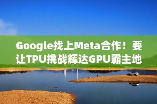 Google找上Meta合作！要让TPU挑战辉达GPU霸主地位