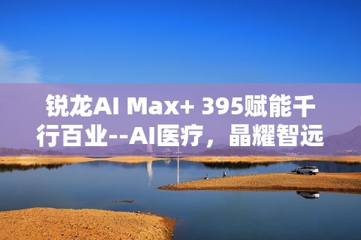 锐龙AI Max+ 395赋能千行百业--AI医疗，晶耀智远多智能体方案助力冲破医疗大模型应用瓶颈