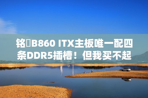 铭瑄B860 ITX主板唯一配四条DDR5插槽！但我买不起内存了