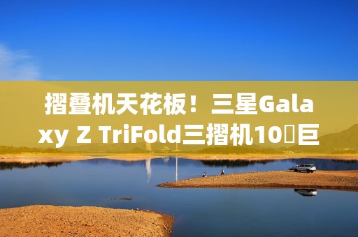 摺叠机天花板！三星Galaxy Z TriFold三摺机10吋巨幕 大展双内摺设计工艺