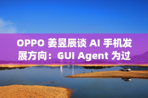 OPPO 姜昱辰谈 AI 手机发展方向：GUI Agent 为过渡，未来将实现 A2A