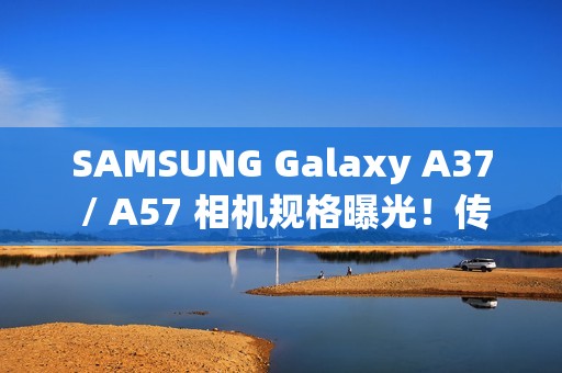 SAMSUNG Galaxy A37 / A57 相机规格曝光！传升级 50MP Sony 主摄镜头