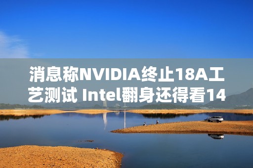 消息称NVIDIA终止18A工艺测试 Intel翻身还得看14A工艺
