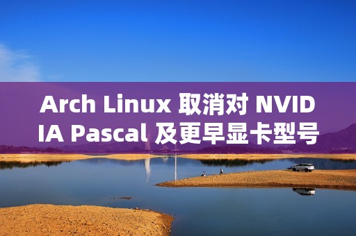Arch Linux 取消对 NVIDIA Pascal 及更早显卡型号的默认支持 ​