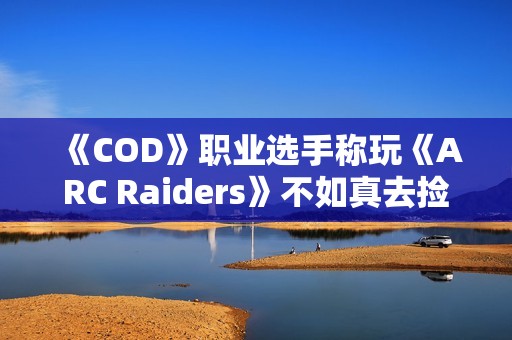 《COD》职业选手称玩《ARC Raiders》不如真去捡垃圾