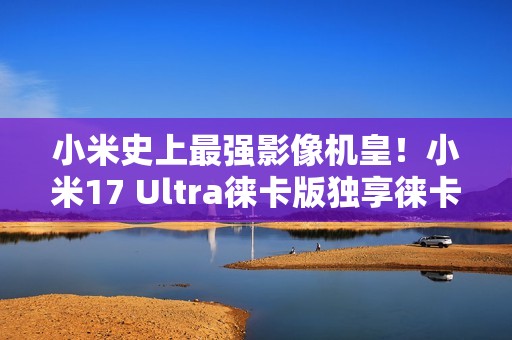 小米史上最强影像机皇！小米17 Ultra徕卡版独享徕卡红标、机械变焦环 定价冲新高