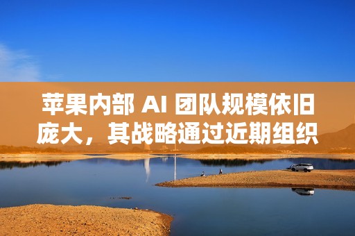 苹果内部 AI 团队规模依旧庞大，其战略通过近期组织调整得到强化