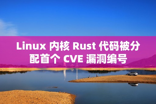 Linux 内核 Rust 代码被分配首个 CVE 漏洞编号
