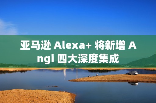 亚马逊 Alexa+ 将新增 Angi 四大深度集成