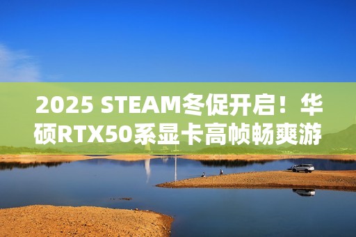 2025 STEAM冬促开启！华硕RTX50系显卡高帧畅爽游戏