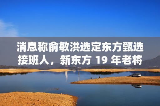消息称俞敏洪选定东方甄选接班人，新东方 19 年老将孙进将担任执行总裁
