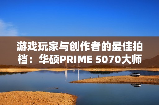 游戏玩家与创作者的最佳拍档：华硕PRIME 5070大师显卡