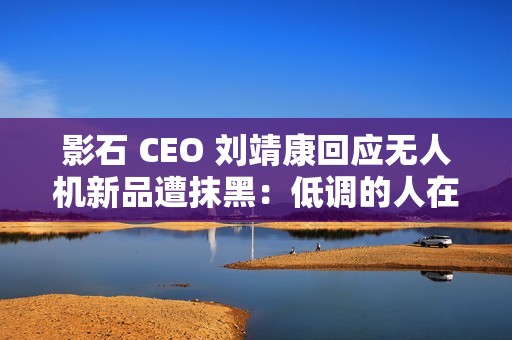 影石 CEO 刘靖康回应无人机新品遭抹黑：低调的人在隐秘的角落里捅刀子