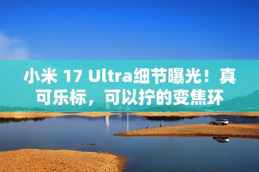 小米 17 Ultra细节曝光！真可乐标，可以拧的变焦环