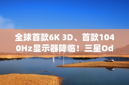 全球首款6K 3D、首款1040Hz显示器降临！三星Odyssey 2026系列炸场