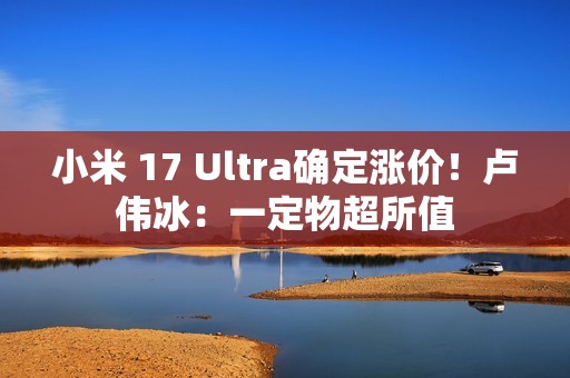 小米 17 Ultra确定涨价！卢伟冰：一定物超所值