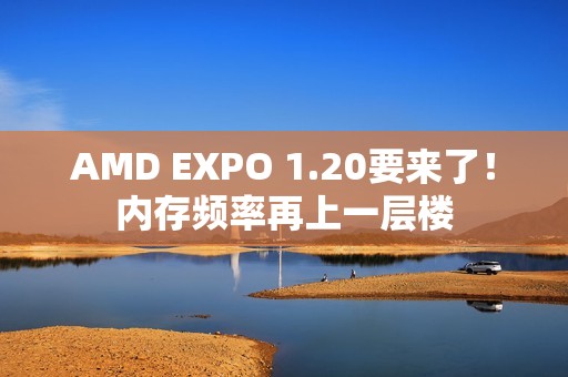 AMD EXPO 1.20要来了！内存频率再上一层楼