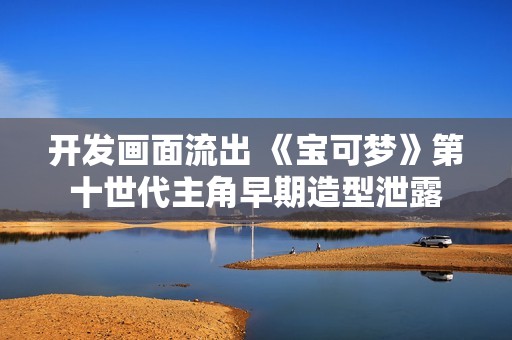 开发画面流出 《宝可梦》第十世代主角早期造型泄露