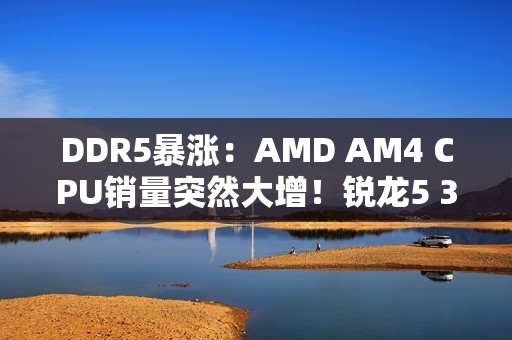 DDR5暴涨：AMD AM4 CPU销量突然大增！锐龙5 3600甚至卖到第六