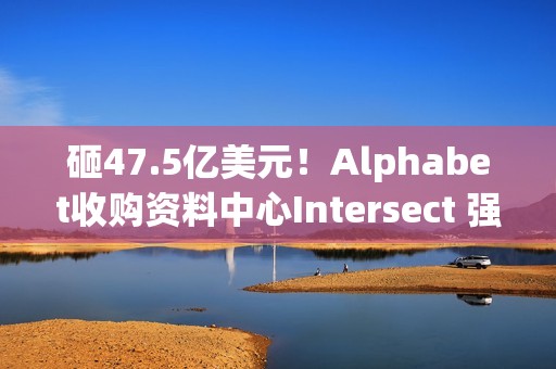 砸47.5亿美元！Alphabet收购资料中心Intersect 强化AI基础建设