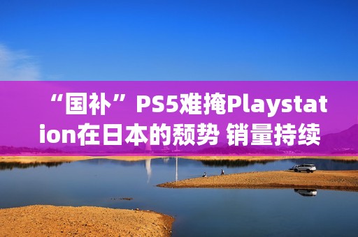 “国补”PS5难掩Playstation在日本的颓势 销量持续走低