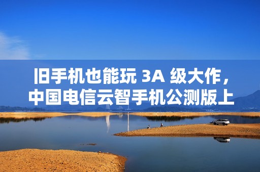 旧手机也能玩 3A 级大作，中国电信云智手机公测版上线