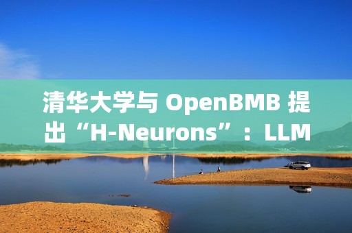 清华大学与 OpenBMB 提出“H-Neurons”：LLM 幻觉相关神经元的存在、作用及其起源